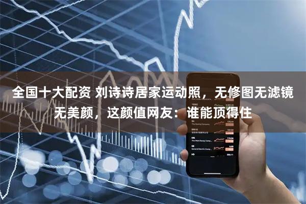 全国十大配资 刘诗诗居家运动照，无修图无滤镜无美颜，这颜值网友：谁能顶得住