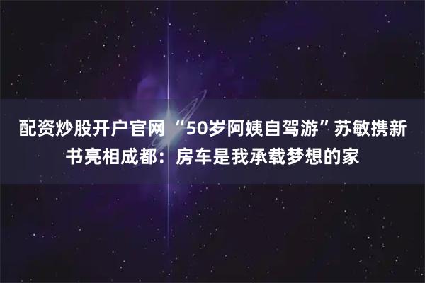 配资炒股开户官网 “50岁阿姨自驾游”苏敏携新书亮相成都：房车是我承载梦想的家