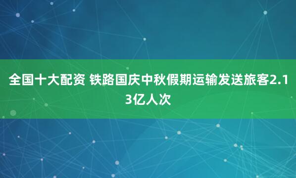 全国十大配资 铁路国庆中秋假期运输发送旅客2.13亿人次