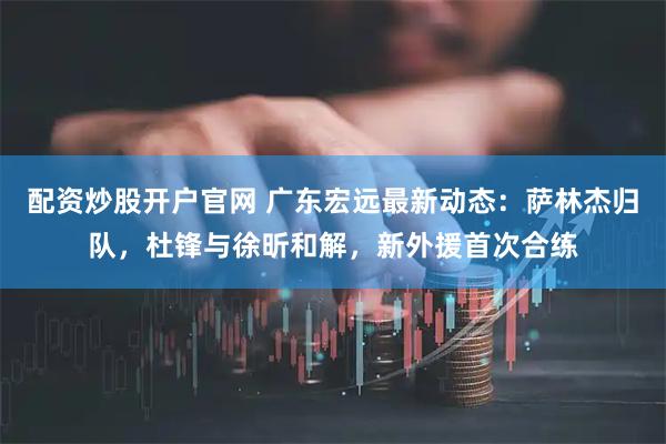 配资炒股开户官网 广东宏远最新动态：萨林杰归队，杜锋与徐昕和解，新外援首次合练