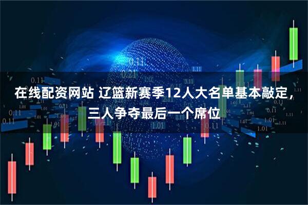 在线配资网站 辽篮新赛季12人大名单基本敲定，三人争夺最后一个席位
